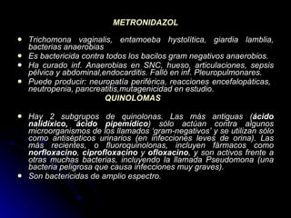 METRONIDAZOL Trichomona vaginalis, entamoeba hystolítica, giardia lamblia, bacterias anaerobias  Es bactericida contra todos los bacilos gram negativos anaerobios.  Ha curado inf. Anaerobias en SNC, hueso, articulaciones, sepsis pélvica y abdominal,endocarditis. Falló en inf. Pleuropulmonares.  Puede producir: neuropatía periférica, reacciones encefalopáticas,  neutropenia, pancreatitis,mutagenicidad en estudio.   QUINOLOMAS Hay 2 subgrupos de quinolonas. Las más antiguas ( ácido nalidíxico, ácido pipemídico ) sólo actúan contra algunos microorganismos de los llamados ‘gram-negativos’ y se utilizan sólo como antisépticos urinarios (en infecciones leves de orina). Las más recientes, o fluoroquinolonas, incluyen fármacos como  norfloxacino ,  ciprofloxacino  y  ofloxacino , y son activos frente a otras muchas bacterias, incluyendo la llamada Pseudomona (una bacteria peligrosa que causa infecciones muy graves). Son bactericidas de amplio espectro. 