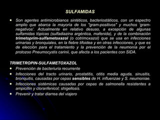 SULFAMIDAS Son agentes antimicrobianos sintéticos, bacteriostáticos, con un espectro amplio que abarca la mayoría de los &quot;gram-positivos&quot; y muchos ‘gram-negativos’. Actualmente en relativo desuso, a excepción de algunas sulfamidas tópicas (sulfadiazina argéntica, mafenida), y de la combinación  trimetoprim-sulfametoxazol  (o cotrimoxazol) que se usa en infecciones urinarias y bronquiales, en la fiebre tifoidea y en otras infecciones, y que es de elección para el tratamiento y la prevención de la neumonía por el protozoo   Pneumocystis carinii, que afecta a los pacientes con SIDA. TRIMETROPIN-SULFAMETOXAZOL Prevención de bacteriuria recurrente  Infecciones del tracto urinario, prostatitis, otitis media aguda, sinusitis, bronquitis, causadas por cepas  sensibles  de H. influenzae y S. neumoniae.  Infecciones sistémicas causadas por cepas de salmonella resistentes a ampicillin y cloranfenicol; shigellosis.  Prevenir y tratar diarrea del viajero   