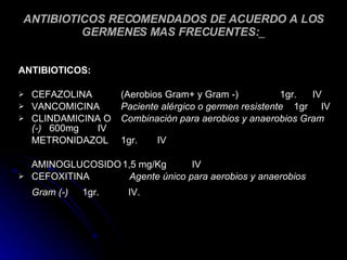 ANTIBIOTICOS RECOMENDADOS DE ACUERDO A LOS GERMENES MAS FRECUENTES: _ ANTIBIOTICOS: CEFAZOLINA (Aerobios Gram+ y Gram -)   1gr.  IV VANCOMICINA Paciente alérgico o germen resistente   1gr  IV CLINDAMICINA O  Combinación para aerobios y anaerobios Gram (-)   600mg  IV METRONIDAZOL 1gr.  IV AMINOGLUCOSIDO 1,5 mg/Kg IV CEFOXITINA  Agente único para aerobios y anaerobios Gram (-)   1gr.  IV. 