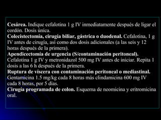 Cesárea.  Indique cefalotina 1 g IV inmediatamente después de ligar el cordón. Dosis única.  Colecistectomía, cirugía biliar, gástrica o duodenal.  Cefalotina, 1 g IV antes de cirugía, así como dos dosis adicionales (a las seis y 12 horas después de la primera). Apendicectomía de urgencia (S/contaminación peritoneal).  Cefalotina 1 g IV y metronidazol 500 mg IV antes de iniciar. Repita 1 dosis a las 6 h después de la primera. Ruptura de víscera con contaminación peritoneal o mediastinal.  Gentamicina 1.5 mg/kg cada 8 horas más clindamicina 600 mg IV cada 8 horas, por 5 días. Cirugía programada de colon.  Esquema de neomicina y eritromicina oral. 