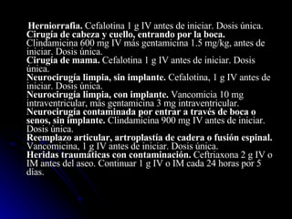 Herniorrafia.  Cefalotina 1 g IV antes de iniciar. Dosis única. Cirugía de cabeza y cuello, entrando por la boca.  Clindamicina 600 mg IV más gentamicina 1.5 mg/kg, antes de iniciar. Dosis única. Cirugía de mama.  Cefalotina 1 g IV antes de iniciar. Dosis única. Neurocirugía limpia, sin implante.  Cefalotina, 1 g IV antes de iniciar. Dosis única. Neurocirugía limpia, con implante.  Vancomicia 10 mg intraventricular, más gentamicina 3 mg intraventricular. Neurocirugía contaminada por entrar a través de boca o senos, sin implante.  Clindamicina 900 mg IV antes de iniciar. Dosis única. Reemplazo articular, artroplastía de cadera o fusión espinal.  Vancomicina, 1 g IV antes de iniciar. Dosis única. Heridas traumáticas con contaminación.  Ceftriaxona 2 g IV o IM antes del aseo. Continuar 1 g IV o IM cada 24 horas por 5 días.  
