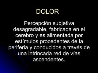 DOLOR Percepción subjetiva desagradable, fabricada en el cerebro y es alimentada por estímulos procedentes de la periferia y conducidos a través de una intrincada red de vías ascendentes. 