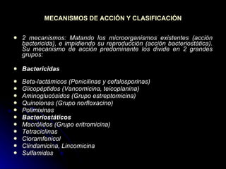 MECANISMOS DE ACCIÓN Y CLASIFICACIÓN 2 mecanismos: Matando los microorganismos existentes (acción bactericida), e impidiendo su reproducción (acción bacteriostática). Su mecanismo de acción predominante los divide en 2 grandes grupos: Bactericidas  Beta-lactámicos (Penicilinas y cefalosporinas)  Glicopéptidos (Vancomicina, teicoplanina)  Aminoglucósidos (Grupo estreptomicina)  Quinolonas (Grupo norfloxacino)  Polimixinas Bacteriostáticos  Macrólidos (Grupo eritromicina)  Tetraciclinas  Cloramfenicol  Clindamicina, Lincomicina  Sulfamidas 