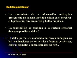 Modulación del dolor La transmisión de la información nociceptiva proveniente de la zona afectada enlaza en el cerebro:  el hipotálamo, cerebro medio y bulbo raquídeo. La transmisión se continua a la corteza sensorial donde se percibe el dolor *. El dolor puede ser modulado en forma endógena en las terminaciones de los nervios aferentes periféricos, centros espinales y supraespinales del SNC. * Cashman JN, 1996 