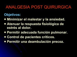 ANALGESIA POST QUIRURGICA Objetivos: Minimizar el malestar y la ansiedad. Atenuar la respuesta fisiológica de estrés al dolor. Permitir adecuada función pulmonar. Control de pacientes críticos. Permitir una deambulación precoz. 