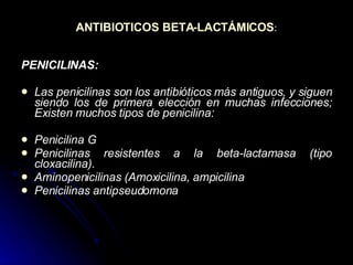 ANTIBIOTICOS BETA-LACTÁMICOS : PENICILINAS: Las penicilinas son los antibióticos más antiguos, y siguen siendo los de primera elección en muchas infecciones; Existen muchos tipos de penicilina: Penicilina G Penicilinas resistentes a la beta-lactamasa (tipo cloxacilina). Aminopenicilinas (Amoxicilina, ampicilina Penicilinas antipseudomona 