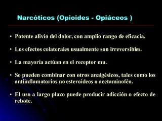 Narcóticos (Opioides - Opiáceos ) Potente alivio del dolor, con amplio rango de eficacia. Los efectos colaterales usualmente son irreversibles. La mayoría actúan en el receptor mu. Se pueden combinar con otros analgésicos, tales como los antiinflamatorios no esteroideos o acetaminofén. El uso a largo plazo puede producir adicción o efecto de rebote. 