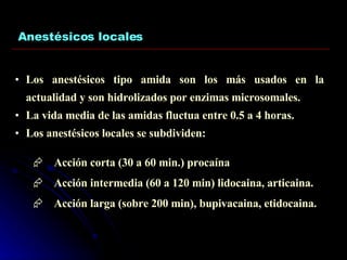 Anestésicos locales Los anestésicos tipo amida son los más usados en la actualidad y son hidrolizados por enzimas microsomales. La vida media de las amidas fluctua entre 0.5 a 4 horas. Los anestésicos locales se subdividen: Acción corta (30 a 60 min.) procaína Acción intermedia (60 a 120 min) lidocaina, articaina. Acción larga (sobre 200 min), bupivacaina, etidocaina. 