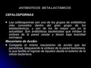 ANTIBIOTICOS  BETA-LACTAMICOS   CEFALOSPORINAS :   Las cefalosporinas son uno de los grupos de antibióticos más conocidos dentro del gran grupo de los betalactámicos, y son de los de mayor uso en la actualidad. Son antibióticos bactericidas que inhiben la síntesis de la pared celular y tienen baja toxicidad intrínseca. Mecanismo de Acción : Comparte el mismo mecanismo de acción que las penicilinas, bloqueando la síntesis de la pared bacteriana, lo que facilita el ingreso de líquidos desde el exterior de la célula bacteriana. 