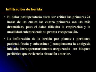 Infiltración de herida El dolor postoperatorio suele ser crítico las primeras 24 horas de las cuales las cuatro primeras son las más dramáticas, pues el dolor dificulta la respiración y la movilidad enlenteciendo su pronta recuperación. La infiltración de la herida por planos ( peritoneo parietal, fascia y subcutáneo ) complementa la analgesia iniciada intraoperatoriamente asegurando  un bloqueo periférico que revierte la situación anterior. 