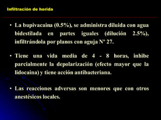 Infiltración de herida La bupivacaina (0.5%), se administra diluida con agua bidestilada en partes iguales (dilución 2.5%), infiltrándola por planos con aguja Nº 27. Tiene una vida media de 4 - 8 horas, inhibe parcialmente la depolarización (efecto mayor que la lidocaina) y tiene acción antibacteriana. Las reacciones adversas son menores que con otros anestésicos locales. 
