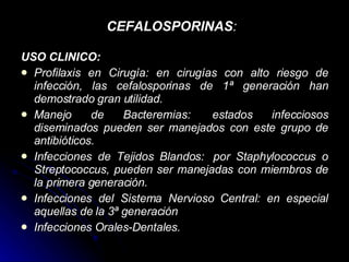 CEFALOSPORINAS :   USO CLINICO: Profilaxis en Cirugía: en cirugías con alto riesgo de infección, las cefalosporinas de 1ª generación han demostrado gran utilidad. Manejo de Bacteremias:  estados infecciosos diseminados pueden ser manejados con este grupo de antibióticos.  Infecciones de Tejidos Blandos:  por Staphylococcus o Streptococcus, pueden ser manejadas con miembros de la primera generación. Infecciones del Sistema Nervioso Central: en especial aquellas de la 3ª generación  Infecciones Orales-Dentales. 