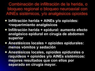 Combinación de infiltración de la herida, o bloqueo regional o bloqueo neuroaxial con AINEs sistémicos, y/o analgésicos opioides  Infiltración herida + AINEs y/o opioides: <requerimiento analgésicos Infiltración herida + epidural: aumenta efecto analgésico epidural en cirugía de abdomen superior Anestésicos locales + opioides epidurales: menos vómitos y sedación Anestésicos locales, opioides epidurales o raquídeos + opioides y/o AINEs sistémicos: mejores resultados que con ellos por separado en cirugía mayor.  