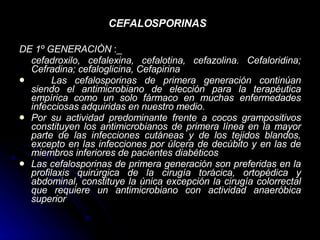 CEFALOSPORINAS   DE 1º GENERACIÒN  :_ cefadroxilo, cefalexina, cefalotina, cefazolina. Cefaloridina; Cefradina; cefaloglicina, Cefapirina   Las cefalosporinas de primera generación continúan siendo el antimicrobiano de elección para la terapéutica empírica como un solo fármaco en muchas enfermedades infecciosas adquiridas en nuestro medio. Por su actividad predominante frente a cocos grampositivos constituyen los antimicrobianos de primera línea en la mayor parte de las infecciones cutáneas y de los tejidos blandos, excepto en las infecciones por úlcera de decúbito y en las de miembros inferiores de pacientes diabéticos Las cefalosporinas de primera generación son preferidas en la profilaxis quirúrgica de la cirugía torácica, ortopédica y abdominal, constituye la única excepción la cirugía colorrectal que requiere un antimicrobiano con actividad anaeróbica superior   