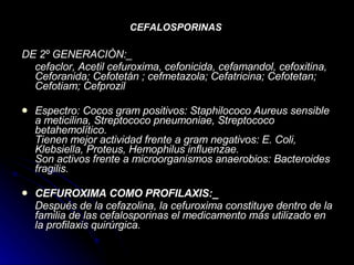 CEFALOSPORINAS   DE 2º GENERACIÒN:_   cefaclor, Acetil cefuroxima, cefonicida, cefamandol, cefoxitina, Ceforanida; Cefotetán ; cefmetazola; Cefatricina; Cefotetan; Cefotiam; Cefprozil   Espectro: Cocos gram positivos: Staphilococo Aureus sensible a meticilina, Streptococo pneumoniae, Streptococo betahemolítico. Tienen mejor actividad frente a gram negativos: E. Coli, Klebsiella, Proteus, Hemophilus influenzae. Son activos frente a microorganismos anaerobios: Bacteroides fragilis. CEFUROXIMA COMO PROFILAXIS:_ Después de la cefazolina, la cefuroxima constituye dentro de la familia de las cefalosporinas el medicamento más utilizado en la profilaxis quirúrgica.   