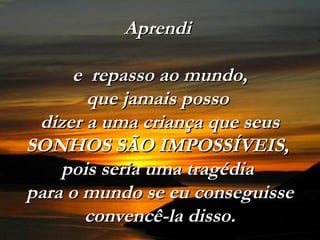 Aprendi

     e repasso ao mundo,
       que jamais posso
 dizer a uma criança que seus
SONHOS SÃO IMPOSSÍVEIS,
    pois seria uma tragédia
para o mundo se eu conseguisse
       convencê-la disso.
 