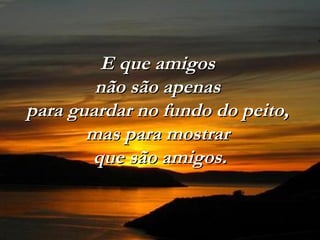 E que amigos
        não são apenas
para guardar no fundo do peito,
       mas para mostrar
       que são amigos.
 