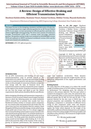 International Journal of Trend in Scientific Research and Development (IJTSRD)
Volume 4 Issue 4, June 2020 Available Online: www.ijtsrd.com e-ISSN: 2456 – 6470
@ IJTSRD | Unique Paper ID – IJTSRD30969 | Volume – 4 | Issue – 4 | May-June 2020 Page 337
A Review: Design of Effective Braking and
Efficient Transmission System
Shashwat Kulshreshtha, Shantanu Tiwari, Naman Varshney, Shikhar Verma, Mayank Kushwaha
Department of Mechanical Engineering, ABES Engineering College, Ghaziabad, Uttar Pradesh, India
ABSTRACT
This paper focuses on the designing, simulation and fabrication of brake disc
and a constant speed two-stage reduction gearbox for an All-Terrain Vehicle
(ATV). In our paper, we have presented an efficient gearbox and brake disc
which is lightweight and long lasting. The drive train consists of Continuous
Variable Transmission (CVT) and a constant mesh two-stage reduction
gearbox. The gearbox and disc brake were modeled on SOLIDWORKS version
2018 and analyzed on ANSYS mechanical workbench version 2016 and the
result were found to be satisfactory.
KEYWORDS: ATV, CVT, efficient gearbox
How to cite this paper: Shashwat
Kulshreshtha | Shantanu Tiwari | Naman
Varshney | Shikhar Verma | Mayank
Kushwaha "A Review: Design of Effective
Braking and Efficient Transmission
System" Publishedin
International Journal
of Trend in Scientific
Research and
Development
(ijtsrd), ISSN: 2456-
6470, Volume-4 |
Issue-4, June 2020,
pp.337-339, URL:
www.ijtsrd.com/papers/ijtsrd30969.pdf
Copyright © 2020 by author(s) and
International Journal ofTrendinScientific
Research and Development Journal. This
is an Open Access article distributed
under the terms of
the Creative
CommonsAttribution
License (CC BY 4.0)
(http://creativecommons.org/licenses/by
/4.0)
INTRODUCTION
For an ATV, transmission and braking are two major
systems/parameters used to provide control to the
performance of a vehicle. The main operation of the braking
system is to slash the speed for safe operation of a vehicle. It
works on the principle of conversion of kinetic energy into
heat energy with the help of frictional force. The
transmission system is used to transmit the power supplied
by the engine to the wheels. Using the transmission system,
we can vary the torque and speed as per the vehicle
requirements. Both systems shouldbeeffectiveand efficient.
Before designing of braking and transmissioncomponents,a
literature review ofvariousrelatedresearchpapershasbeen
done in which the following points are noted, Deekshith
(2017) showed that at present time usually Cast Iron,
Reinforced Carbon–Carbon or Ceramic matrix composites
etc. are commercially used materials for disc brake rotor. He
chose Gray Cast Iron and Stainless Steel for analysis. Nand
Mangukia (2018) presented the design a brake pedal having
brake pedal ratio of more than 5:1. It is always suggested
that in manual braking system (with no power booster) this
ratio should not be greater than 5. To avoid the hindrance to
driver’s leg the length of brake pedal should not be too long
or too short. The brake pedal ratio should be such that the
driver would not feel fatigue while braking. Dr. V. K. Saini
(2017) discussed the effect of the location of the center of
gravity on dynamic performances, like maximum tilting
angle and maximum acceleration. These dynamic
parameters depend only upon the weight transfer, and are
completely independent of the engine performance and
specification.
Braking System
The main objective of this paper is to reduce the overall
weight of braking system of an ATV without compromising
its performance. For designing parts, the selection of
material is the primary objective. The first part which is
needed to be designed is a disc rotor, the material for disc
rotor is generally taken as Gray Cast Iron, Stainless Steel of
different grades like SS 409, SS 410 and SS 420. [1] The
material selected for the disc rotor is SS410 due to its
physical properties and availability. The priority while
designing a component is calculation of different forces
acting on that component under static and dynamic
condition. Dynamic load transfer takes place when driver
applies the brake which depends on the weight of the
vehicle(W), coefficientoffrictionbetweentiresandroad(μr),
distance of CG from axle(a),heightofCGfromground(h),and
wheelbase of the vehicle(L). The formula for weighttransfer
for front axle is [2]:
ܹ݂= ܹ × (ܽ + ߤ‫.ݎ‬ℎ) × cosߚ
‫ܮ‬
ܹ‫ݎ‬= ܹ × (‫−ܮ‬ ܽ− ߤ‫.ݎ‬ℎ) × cosߚ
‫ܮ‬
IJTSRD30969
 