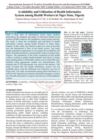 International Journal of Trend in Scientific Research and Development (IJTSRD)
Volume 6 Issue 7, November-December 2022 Available Online: www.ijtsrd.com e-ISSN: 2456 – 6470
@ IJTSRD | Unique Paper ID – IJTSRD52351 | Volume – 6 | Issue – 7 | November-December 2022 Page 521
Availability and Utilization of Health Informatics
System among Health Workers in Niger State, Nigeria
Eucharia Hauwa, Umoru Ph.D1
, Dr. A. H. Ibrahim2
, Dr. Abdulrahman M. Sani3
1
Department of Nursing, Maryam Abacha American University of Niger, Maradi, Niger
2
Bayero University, Kano, Nigeria
3
Sokoto State University, Sokoto, Nigeria
ABSTRACT
With a clear flow of information across many medical
subsystems, the adoption and utility of electronic health record
systems (EHRs) improve the healthcare system going forward.
The study is about the availability and utilization of health
informatics systems among health Workers in Niger State,
Nigeria. In this study, the channel model was used to describe
how the information is flow in the health sectors. The study
adopts quantitative approaches to investigate the availability and
utility of health informatics among health workers in Niger state,
Nigeria. The population of the study comprised all the health
workers working in public health hospitals and clinics in Niger
State totalling about 3,599 health workers out of which 400 were
sampled using appropriate sample size determination. The
returned rate of 320 instruments was used for the analysis. The
study revealed that the health informatics system was not
available and as such the utilisation was relatively very low in
Niger state. The study recommends among others that there is a
need for the Nigerian government and health managers to make
use of health informatics to improve the delivery of the healthcare
system.
KEYWORDS: Availability, Utilization, Health informatics, Health
workers, Niger state
How to cite this paper: Eucharia
Hauwa, Umoru | Dr A. H. Ibrahim | Dr
Abdulrahman M. Sani "Availability and
Utilization of Health Informatics System
among Health Workers in Niger State,
Nigeria" Published
in International
Journal of Trend in
Scientific Research
and Development
(ijtsrd), ISSN: 2456-
6470, Volume-6 |
Issue-7, December
2022, pp.521-528, URL:
www.ijtsrd.com/papers/ijtsrd52351.pdf
Copyright © 2022 by author (s) and
International Journal of Trend in
Scientific Research
and Development
Journal. This is an
Open Access article distributed under
the terms of the Creative Commons
Attribution License (CC BY 4.0)
(http://creativecommons.org/licenses/by/4.0)
INTRODUCTION
Health informatics has become an inevitable part of
modern healthcare. Due to the volumes of health data
being generated, it is inevitable to deploy computers
to manage patient data to offer better healthcare
delivery. In health informatics systems around the
world, massive amounts of data are being collected,
adopted and utilised for better patient diagnosis and
treatment, improving public health systems and
assisting government agencies in designing and
implementing public health policies, instilling
confidence in future generations who want to utilise
better public health systems (Sood, & McNeil, 2017).
The history of health informatics in Nigeria started in
the late 80s when a collaborative research project
between the Computing Centre of the University of
Kuopio, Finland and Obafemi Awolowo University,
and Obafemi Awolowo UniversityTeaching Hospital
(OAUTHC), Nigeria (Anderson, 2012) was initiated
and this initiative was part of INDEHELA Health
informatics has several classes and sub-domains,
Shortliffe & Blois (2001) classified health informatics
into seven domains namely, Nursing Informatics,
Veterinary Informatics, Dental Informatics,
Bioinformatics, Imaging Informatics, public health
informatics and clinical Informatics.
It is an objective reality that the world is changing
with the development of technology and
communication; meanwhile, changes in policies,
economics, demographic and socio-environmental
variables, have a significant influence on healthcare
delivery systems. In support of the utilisation of
health informatics technology, scholars such as
Garde, Harrison, & Hovenga (2015), Watcharasriroj,
&Tang,(2014), Hassan (2016), flora(2013),
Toochukwu, Achadu & Asogwu (2021), Chaudhry,
Wang, Wu, Maglione, Mojica,& Roth, (2016) have
IJTSRD52351
 