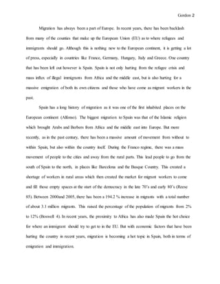 Gordon 2
Migration has always been a part of Europe. In recent years, there has been backlash
from many of the counties that make up the European Union (EU) as to where refugees and
immigrants should go. Although this is nothing new to the European continent, it is getting a lot
of press, especially in countries like France, Germany, Hungary, Italy and Greece. One country
that has been left out however is Spain. Spain is not only hurting from the refugee crisis and
mass influx of illegal immigrants from Africa and the middle east, but is also hurting for a
massive emigration of both its own citizens and those who have come as migrant workers in the
past.
Spain has a long history of migration as it was one of the first inhabited places on the
European continent (Alfonso). The biggest migration to Spain was that of the Islamic religion
which brought Arabs and Berbers from Africa and the middle east into Europe. But more
recently, as in the past century, there has been a massive amount of movement from without to
within Spain, but also within the country itself. During the Franco regime, there was a mass
movement of people to the cities and away from the rural parts. This lead people to go from the
south of Spain to the north, in places like Barcelona and the Basque Country. This created a
shortage of workers in rural areas which then created the market for migrant workers to come
and fill those empty spaces at the start of the democracy in the late 70’s and early 80’s (Reese
85). Between 2000and 2005, there has been a 194.2 % increase in migrants with a total number
of about 3.1 million migrants. This raised the percentage of the population of migrants from 2%
to 12% (Boswell 4). In recent years, the proximity to Africa has also made Spain the hot choice
for where an immigrant should try to get to in the EU. But with economic factors that have been
hurting the country in recent years, migration is becoming a hot topic in Spain, both in terms of
emigration and immigration.
 