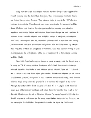 Gordon 3
Going more into depth about migrant workers, they have always been a big part of the
Spanish economy since the start of their democracy. These workers came from Latin America
and Eastern Europe, mainly Romania. These migrants started to come in the 1980’s, but even
continued to come in the 90’s and even in more recent years despite their economic hardships
(Reese 85). From Latin America, the main three contributing countries to the migration
population are Colombia, Bolivia and Argentina. From Eastern Europe, the main contributor is
Romania. Today, Romanian migrants have the highest number of immigrants and emigrants
from Spain. These migrants filled the jobs that no Spaniard wanted as well as the rural farming
jobs that were left open from the movement of Spaniards from the country to the city. Despite
there being little backlash and Xenophobia in the 1990’s, today, there are mixed feeling in Spain
about immigrants due to the influence of the rest of Europe as well as their extreme economic
hardships (Buck).
Since 2008, Spain has been going through an intense economic crisis that doesn’t seem to
be letting up. This is causing problems for migrants who left their home countries to escape
economic hardships. This has led to many migrants leaving. Although Spain has 13.72% of all
non EU nationals and is the fourth highest giver of visas, the exit of the migrants can still cause a
lot of problems (Eurostat, Immigration in the EU). Despite these workers leaving, there has been
numerous things being done in the government to try and keep the foreigners in the country.
Although the number of Blue Cards has gone down from 461 to 313, Spain is still the second
largest giver of the temporary residence cards which shows their need for these people to stay
(Eurostat, The European Agenda on Migration Glossary, Facts and Figures). In 2004, the then
Spanish government tried to pass law that would greater include immigrants into the society and
give them rights they had before. This proposed act, called the Rights and Freedoms of
 