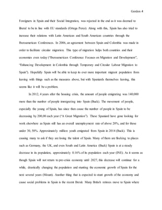 Gordon 4
Foreigners in Spain and their Social Integration, was rejected in the end as it was deemed to
liberal to be in line with EU standards (Ortega Perez). Along with this, Spain has also tried to
increase their relations with Latin American and South American countries through the
Iberoamerican Conferences. In 2006, an agreement between Spain and Colombia was made in
order to facilitate circular migration. This type of migration helps both countries and their
economies even today (“Iberoamerican Conference Focuses on Migration and Development”,
“Enhancing Development in Colombia through Temporary and Circular Labour Migration to
Spain”). Hopefully Spain will be able to keep its ever more important migrant population from
leaving with things such as the measures above, but with Spaniards themselves leaving, this
seems like it will be a problem.
In 2012, 4 years after the housing crisis, the amount of people emigrating was 140,000
more than the number of people immigrating into Spain (Buck). The movement of people,
especially the young of Spain, has since then cause the number of people in Spain to be
decreasing by 200,00 each year (“A Great Migration”). These Spaniard have gone looking for
work elsewhere as Spain still has an overall unemployment rate of above 20%, and for those
under 30, 50%. Approximately million youth emigrated from Spain in 2014 (Buck). This is
causing many to ask if they are losing the talent of Spain. Many of them are flocking to places
such as Germany, the UK, and even South and Latin America (Buck) Spain is at a steady
decrease in its population, approximately 0.16% of its population each year (INE). As it seems as
though Spain will not return to pre-crisis economy until 2027, this decrease will continue for a
while, drastically changing the population and stunting the economic growth of Spain for the
next several years (Mount). Another thing that is expected to stunt growth of the economy and
cause social problems in Spain is the recent Brexit. Many British retirees move to Spain where
 