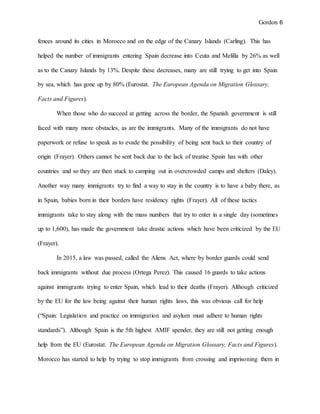 Gordon 6
fences around its cities in Morocco and on the edge of the Canary Islands (Carling). This has
helped the number of immigrants entering Spain decrease into Ceuta and Melilla by 26% as well
as to the Canary Islands by 13%. Despite these decreases, many are still trying to get into Spain
by sea, which has gone up by 80% (Eurostat. The European Agenda on Migration Glossary,
Facts and Figures).
When those who do succeed at getting across the border, the Spanish government is still
faced with many more obstacles, as are the immigrants. Many of the immigrants do not have
paperwork or refuse to speak as to evade the possibility of being sent back to their country of
origin (Frayer). Others cannot be sent back due to the lack of treatise Spain has with other
countries and so they are then stuck to camping out in overcrowded camps and shelters (Daley).
Another way many immigrants try to find a way to stay in the country is to have a baby there, as
in Spain, babies born in their borders have residency rights (Frayer). All of these tactics
immigrants take to stay along with the mass numbers that try to enter in a single day (sometimes
up to 1,600), has made the government take drastic actions which have been criticized by the EU
(Frayer).
In 2015, a law was passed, called the Aliens Act, where by border guards could send
back immigrants without due process (Ortega Perez). This caused 16 guards to take actions
against immigrants trying to enter Spain, which lead to their deaths (Frayer). Although criticized
by the EU for the law being against their human rights laws, this was obvious call for help
(“Spain: Legislation and practice on immigration and asylum must adhere to human rights
standards”). Although Spain is the 5th highest AMIF spender, they are still not getting enough
help from the EU (Eurostat. The European Agenda on Migration Glossary, Facts and Figures).
Morocco has started to help by trying to stop immigrants from crossing and imprisoning them in
 