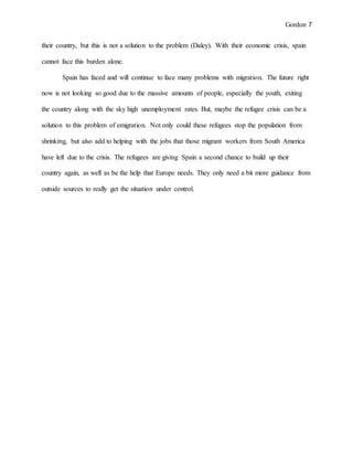 Gordon 7
their country, but this is not a solution to the problem (Daley). With their economic crisis, spain
cannot face this burden alone.
Spain has faced and will continue to face many problems with migration. The future right
now is not looking so good due to the massive amounts of people, especially the youth, exiting
the country along with the sky high unemployment rates. But, maybe the refugee crisis can be a
solution to this problem of emigration. Not only could these refugees stop the population from
shrinking, but also add to helping with the jobs that those migrant workers from South America
have left due to the crisis. The refugees are giving Spain a second chance to build up their
country again, as well as be the help that Europe needs. They only need a bit more guidance from
outside sources to really get the situation under control.
 