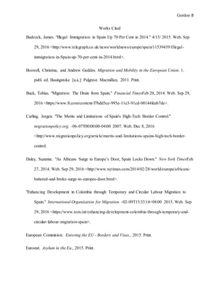 Gordon 8
Works Cited
Badcock, James. "Illegal Immigration in Spain Up 70 Per Cent in 2014." 4/15/ 2015. Web. Sep
29, 2016 <http://www.telegraph.co.uk/news/worldnews/europe/spain/11539439/Illegal-
immigration-in-Spain-up-70-per-cent-in-2014.html>.
Boswell, Christina, and Andrew Geddes. Migration and Mobility in the European Union. 1.
publ. ed. Basingstoke [u.a.]: Palgrave Macmillan, 2011. Print.
Buck, Tobias. "Migration: The Drain from Spain." Financial TimesFeb 20, 2014. Web. Sep 29,
2016 <https://www.ft.com/content/f7bdd5ce-995e-11e3-91cd-00144feab7de>.
Carling, Jorgen. "The Merits and Limitations of Spain's High-Tech Border Control."
migrationpolicy.org. -06-07T00:00:00-04:00 2007. Web. Dec 8, 2016
<http://www.migrationpolicy.org/article/merits-and-limitations-spains-high-tech-border-
control.
Daley, Suzanne. "As Africans Surge to Europe’s Door, Spain Locks Down." New York TimesFeb
27, 2014. Web. Sep 29, 2016 <http://www.nytimes.com/2014/02/28/world/europe/africans-
battered-and-broke-surge-to-europes-door.html>.
"Enhancing Development in Colombia through Temporary and Circular Labour Migration to
Spain." International Organization for Migration. -02-09T15:33:14+08:00 2015. Web. Sep
29, 2016 <https://www.iom.int/enhancing-development-colombia-through-temporary-and-
circular-labour-migration-spain>.
European Commision. Entering the EU - Borders and Visas., 2015. Print.
Eurostat. Asylum in the Eu., 2015. Print.
 