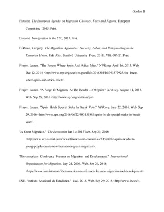 Gordon 9
Eurostat. The European Agenda on Migration Glossary, Facts and Figures. European
Commision, 2015. Print.
Eurostat. Immigration in the EU., 2015. Print.
Feldman, Gregory. The Migration Apparatus : Security, Labor, and Policymaking in the
European Union. Palo Alto: Stanford University Press, 2011. NDL-OPAC. Print.
Frayer, Lauren. "The Fences Where Spain And Africa Meet." NPR.org. April 16, 2015. Web.
Dec 12, 2016 <http://www.npr.org/sections/parallels/2015/04/16/393577925/the-fences-
where-spain-and-africa-meet>.
Frayer, Lauren. "A Surge Of Migrants At The Border ... Of Spain." NPR.org. August 14, 2012.
Web. Sep 29, 2016 <http://www.npr.org/sections/pa>
Frayer, Lauren. "Spain Holds Special Stake In Brexit Vote." NPR.org. June 22, 2016. Web. Sep
29, 2016 <http://www.npr.org/2016/06/22/483155889/spain-holds-special-stake-in-brexit-
vote>.
"A Great Migration." The Economist Jun 1st 2013Web. Sep 29, 2016
<http://www.economist.com/news/finance-and-economics/21578702-spain-needs-its-
young-people-create-new-businesses-great-migration>.
"Iberoamerican Conference Focuses on Migration and Development." International
Organization for Migration. July 21, 2006. Web. Sep 29, 2016
<https://www.iom.int/news/iberoamerican-conference-focuses-migration-and-development>
INE. "Instituto Macional de Estadistica." INE. 2016. Web. Sep 29, 2016 <http://www.ine.es/>.
 