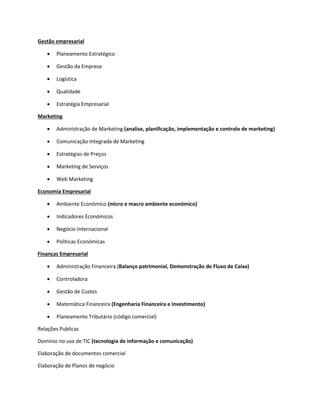 Gestão empresarial
 Planeamento Estratégico
 Gestão da Empresa
 Logística
 Qualidade
 Estratégia Empresarial
Marketing
 Administração de Marketing (analise, planificação, implementação e controlo de marketing)
 Comunicação Integrada de Marketing
 Estratégias de Preços
 Marketing de Serviços
 Web Marketing
Economia Empresarial
 Ambiente Económico (micro e macro ambiente económico)
 Indicadores Económicos
 Negócio Internacional
 Politicas Económicas
Finanças Empresarial
 Administração Financeira (Balanço patrimonial, Demonstração de Fluxo de Caixa)
 Controladora
 Gestão de Custos
 Matemática Financeira (Engenharia Financeira e Investimento)
 Planeamento Tributário (código comercial)
Relações Publicas
Domínio no uso de TIC (tecnologia de informação e comunicação)
Elaboração de documentos comercial
Elaboração de Planos de negócio
 