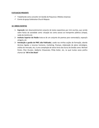 9-SITUACAO PRESENTE
 Trabalhando como consultor em Gestão de Pequenas e Medias empresas
 Crente da igreja Celebration Church Maputo
10- OBRAS ESCRITAS
1- Expressão (em desenvolvimento) conjunto de textos expositivos por mim escritos, que versão
sobre factos da sociedade como: situação tas como acesso ao transportes públicos (chapa),
razão da mentira etc
2- Instituto Superior da Paixão trata-se de um conjunto de poemas para namorada/o, esposa/o
amigo/a, etc
3- Introdução a gestão de PME (não Publicado), usado nas minhas acções de formação, abordo
técnicas ligadas a recursos humanos, marketing, finanças, elaboração de plano estratégico,
análise do mercado, etc, é uma compilação de vários livros dos Gurus da Gestão como: Michael
Porter, Piter Drucker, Idalberto Chiavenato, Philip Kotler, etc, na qual muitas vezes prefiro
chamar de “All In One Book”
 