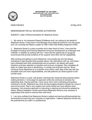 DEPARTMENT OF THE ARMY
BRAVO BATTERY 1-182
nd
FIELD ARTILLERY
2510 WILDER ROAD
BAY CITY, MI 48706
NGMI-FAB-BCZ 04 May 2016
MEMORANDUM FOR ALL REVIEWING AUTHORITIES
SUBJECT: Letter of Recommendation for Stephanie Sorise
1. My name is 1st Lieutenant Edward O'Halloran and I am writing on the behalf of
Stephanie Sorise. I have been in the Michigan Army National Guard for over five years
and I am currently the Platoon Leader for 2/B/1/182d Field Artillery Regiment (FAR).
2. Stephanie Sorise is a past co-worker and a dear friend of mine. I have had the
privilege of working and knowing Stephanie during her development as a Manager and
a Mentor. In addition to working with her, I have had the opportunity to recognize
occurrences that provide evidence of her superior work ethic and her adaptability.
After working and getting to know Stephanie I can proudly say she has always
maintained a high standard that exceeds others. Her interactions with me, and those I
have witnessed with other professionals and co-workers, are always with good
intentions and keen attention to specifics and common courtesies. She completes all
tasks no matter how hard or demanding, in a timely and proficient manner. Since
coming to know Stephanie as a co-worker and a friend, each step of the way she has
accepted more and more responsibilities, and still performs at a level superior to her
counter parts.
Stephanie Sorise is a quiet, soft spoken individual who observes best practices before
making decisions. I encourage her approach while she continues to develop her
leadership style. Having said that, I have never met a more motivating and positive
individual in my life. Stephanie has never let discouraging situations dictate her mood or
work environment. She is very resilient and works harder and more efficient when
necessary. Her proactive approach to improving is inspiring and should be adopted by
others. Without hesitation I would recommend Stephanie Sorise to any company or
organization that wants to improve their work force.
3. I am very confident that Stephanie Sorise’s outlook and service will demonstrate her
commitment to improving your company or organization. I believe Stephanie Sorise has
the potential that you seek in a professional.
 