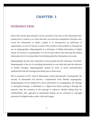 CHAPTER- 1
INTRODUCTION
One of the reasons that intruders can be successful is the most of the information they
acquire from a system is in a form that they can read and comprehend. Intruders may
reveal the information to others, modify it to misrepresent an individual or
organization, or use it to launch an attack. One solution to this problem is, through the
use of steganography. Steganography is a technique of hiding information in digital
media. In contrast to cryptography, it is not to keep others from knowing the hidden
information but it is to keep others from thinking that the information even exists.
Steganography become more important as more people join the cyberspace revolution.
Steganography is the art of concealing information in ways that prevents the detection
of hidden messages. Stegranography include an array of secret communication
methods that hide the message from being seen or discovered.
Due to advances in ICT, most of information is kept electronically. Consequently, the
security of information has become a fundamental issue. Besides cryptography,
streganography can be employed to secure information. In cryptography, the message
or encrypted message is embedded in a digital host before passing it through the
network, thus the existence of the message is unknown. Besides hiding data for
confidentiality, this approach of information hiding can be extended to copyright
protection for digital media: audio, video and images.
1
 