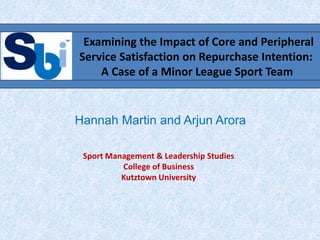 Hannah Martin and Arjun Arora
Examining the Impact of Core and Peripheral
Service Satisfaction on Repurchase Intention:
A Case of a Minor League Sport Team
Sport Management & Leadership Studies
College of Business
Kutztown University
 
