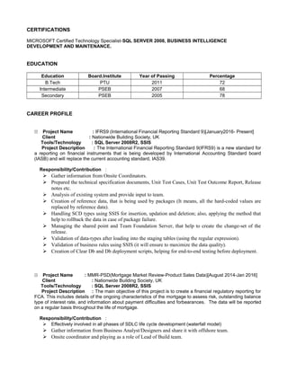 CERTIFICATIONS
MICROSOFT Certified Technology Specialist-SQL SERVER 2008, BUSINESS INTELLIGENCE
DEVELOPMENT AND MAINTENANCE.
EDUCATION
Education Board.Institute Year of Passing Percentage
B.Tech PTU 2011 72
Intermediate PSEB 2007 68
Secondary PSEB 2005 78
CAREER PROFILE
11 Project Name : IFRS9 (International Financial Reporting Standard 9)[January2016- Present]
Client : Nationwide Building Society, UK
Tools/Technology : SQL Server 2008R2, SSIS
Project Description : The International Financial Reporting Standard 9(IFRS9) is a new standard for
a reporting on financial instruments that is being developed by International Accounting Standard board
(IASB) and will replace the current accounting standard, IAS39.
Responsibility/Contribution :
 Gather information from Onsite Coordinators.
 Prepared the technical specification documents, Unit Test Cases, Unit Test Outcome Report, Release
notes etc.
 Analysis of existing system and provide input to team.
 Creation of reference data, that is being used by packages (It means, all the hard-coded values are
replaced by reference data).
 Handling SCD types using SSIS for insertion, updation and deletion; also, applying the method that
help to rollback the data in case of package failure.
 Managing the shared point and Team Foundation Server, that help to create the change-set of the
release.
 Validation of data-types after loading into the staging tables (using the regular expression).
 Validation of business rules using SSIS (it will ensure to maximize the data quality).
 Creation of Clear Db and Db deployment scripts, helping for end-to-end testing before deployment.
11 Project Name : MMR-PSD(Mortgage Market Review-Product Sales Data)[August 2014-Jan 2016]
Client : Nationwide Building Society, UK
Tools/Technology : SQL Server 2008R2, SSIS
Project Description : The main objective of this project is to create a financial regulatory reporting for
FCA. This includes details of the ongoing characteristics of the mortgage to assess risk, outstanding balance
type of interest rate, and information about payment difficulties and forbearances. The data will be reported
on a regular basis throughout the life of mortgage.
Responsibility/Contribution :
 Effectively involved in all phases of SDLC life cycle development (waterfall model)
 Gather information from Business Analyst/Designers and share it with offshore team.
 Onsite coordinator and playing as a role of Lead of Build team.
 