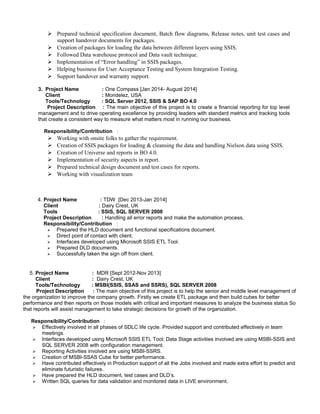  Prepared technical specification document, Batch flow diagrams, Release notes, unit test cases and
support handover documents for packages.
 Creation of packages for loading the data between different layers using SSIS.
 Followed Data warehouse protocol and Data vault technique.
 Implementation of “Error handling” in SSIS packages.
 Helping business for User Acceptance Testing and System Integration Testing.
 Support handover and warranty support.
3. Project Name : One Compass [Jan 2014- August 2014]
Client : Mondelez, USA
Tools/Technology : SQL Server 2012, SSIS & SAP BO 4.0
Project Description : The main objective of this project is to create a financial reporting for top level
management and to drive operating excellence by providing leaders with standard metrics and tracking tools
that create a consistent way to measure what matters most in running our business.
Responsibility/Contribution :
 Working with onsite folks to gather the requirement.
 Creation of SSIS packages for loading & cleansing the data and handling Nielson data using SSIS.
 Creation of Universe and reports in BO 4.0.
 Implementation of security aspects in report.
 Prepared technical design document and test cases for reports.
 Working with visualization team
4. Project Name : TDW [Dec 2013-Jan 2014]
Client : Dairy Crest, UK
Tools : SSIS, SQL SERVER 2008
Project Description : Handling all error reports and make the automation process.
Responsibility/Contribution :
 Prepared the HLD document and functional specifications document.
 Direct point of contact with client.
 Interfaces developed using Microsoft SSIS ETL Tool.
 Prepared DLD documents.
 Successfully taken the sign off from client.
5. Project Name : MDR [Sept 2012-Nov 2013]
Client : Dairy Crest, UK
Tools/Technology : MSBI(SSIS, SSAS and SSRS), SQL SERVER 2008
Project Description : The main objective of this project is to help the senior and middle level management of
the organization to improve the company growth. Firstly we create ETL package and then build cubes for better
performance and then reports on those models with critical and important measures to analyze the business status So
that reports will assist management to take strategic decisions for growth of the organization.
Responsibility/Contribution :
 Effectively involved in all phases of SDLC life cycle. Provided support and contributed effectively in team
meetings.
 Interfaces developed using Microsoft SSIS ETL Tool; Data Stage activities involved are using MSBI-SSIS and
SQL SERVER 2008 with configuration management.
 Reporting Activities involved are using MSBI-SSRS.
 Creation of MSBI-SSAS Cube for better performance.
 Have contributed effectively in Production support of all the Jobs involved and made extra effort to predict and
eliminate futuristic failures.
 Have prepared the HLD document, test cases and DLD’s.
 Written SQL queries for data validation and monitored data in LIVE environment.
 