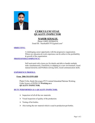 CURICULUM VITAE
QUALITY INSPECTOR
NASIR KHALIL
Phone # 0092-3029864534
Email ID. Nasirkahlil1767@gmail.com”
OBJECTIVE:
A challenging career opportunity with the progressive organization.
Where my education & work experience can be utilize to the profitability
& growth of the organization.
PROFESSNIOLCOMPETNCY:
Self motivated with a keen eye for details and able to handle multiple
tasks simultaneously, Familiarity in adapting to a new environment, Good
manual dexterity and Problem-solving skills, Good communication skills.
EXPERIENCE PROFILE:
From 2006 TO ONWARD
Pepsi Cola, Haidri Beverages PVT Limited Islamabad Pakistan Working
Under licence of PEPSI CO Working as a
QUALITY INSPECTOR.
DUTY PERFORMED AS A QUALITY INSPECTOR:
 Inspection iof all all the raw materials.
 Visual incpection of quality of the production.
 Testing of bet bottles.
 Also testing the raw material which is used in production pet bottles.
Page 1 of 2
 
