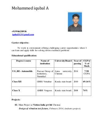 Mohammed iqubal A
+919946250936
iqubal313@gmail.com
Carrier objective:
To work in environment offering challenging carrier opportunities where I
can learn and apply skills for solving diverse technical problems
Educational qualification:
Degree/ course Name of
institution
University/Board Year of
passing
CGPA/
% of
Mark
UG ,BE- Automobile Paavaai Group of
institutions,
Namakkal
Anna university,
Chennai
2014 7.90
CGPA
Class XII GHSS Vettathur Kerala state board 2010 69.16%
Class X AMHS Vengoor. Kerala state board. 2008 74%
.
Projects:
BE- Main Project at Vistion India pvt ltd Chennai
Design of vibration test fixture, February 2014, (industry project).
 