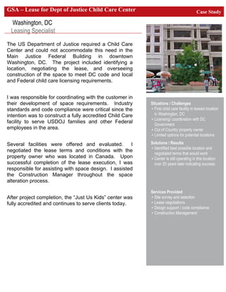 Case StudyGSA – Lease for Dept of Justice Child Care Center
Washington, DC
Leasing Specialist
Situations / Challenges
• First child care facility in leased location
in Washington, DC
• Licensing/ coordination with DC
Government
• Out of Country property owner
• Limited options for potential locations
Solutions / Results
• Identified best possible location and
negotiated terms that would work
• Center is still operating in this location
over 20 years later indicating success
Services Provided
• Site survey and selection
• Lease negotiations
• Design support / code compliance
• Construction Management
The US Department of Justice required a Child Care
Center and could not accommodate this need in the
Main Justice Federal Building in downtown
Washington, DC. The project included identifying a
location, negotiating the lease, and overseeing
construction of the space to meet DC code and local
and Federal child care licensing requirements.
I was responsible for coordinating with the customer in
their development of space requirements. Industry
standards and code compliance were critical since the
intention was to construct a fully accredited Child Care
facility to serve USDOJ families and other Federal
employees in the area.
Several facilities were offered and evaluated. I
negotiated the lease terms and conditions with the
property owner who was located in Canada. Upon
successful completion of the lease execution, I was
responsible for assisting with space design. I assisted
the Construction Manager throughout the space
alteration process.
After project completion, the “Just Us Kids” center was
fully accredited and continues to serve clients today.
 