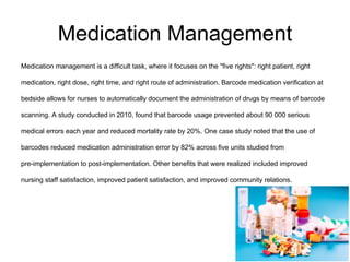Medication Management
Medication management is a difficult task, where it focuses on the "five rights": right patient, right
medication, right dose, right time, and right route of administration. Barcode medication verification at
bedside allows for nurses to automatically document the administration of drugs by means of barcode
scanning. A study conducted in 2010, found that barcode usage prevented about 90 000 serious
medical errors each year and reduced mortality rate by 20%. One case study noted that the use of
barcodes reduced medication administration error by 82% across five units studied from
pre-implementation to post-implementation. Other benefits that were realized included improved
nursing staff satisfaction, improved patient satisfaction, and improved community relations.
 