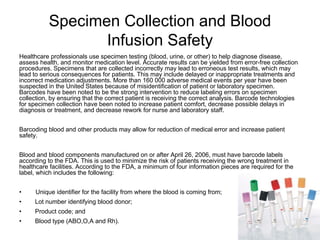 Specimen Collection and Blood
Infusion Safety
Healthcare professionals use specimen testing (blood, urine, or other) to help diagnose disease,
assess health, and monitor medication level. Accurate results can be yielded from error-free collection
procedures. Specimens that are collected incorrectly may lead to erroneous test results, which may
lead to serious consequences for patients. This may include delayed or inappropriate treatments and
incorrect medication adjustments. More than 160 000 adverse medical events per year have been
suspected in the United States because of misidentification of patient or laboratory specimen.
Barcodes have been noted to be the strong intervention to reduce labeling errors on specimen
collection, by ensuring that the correct patient is receiving the correct analysis. Barcode technologies
for specimen collection have been noted to increase patient comfort, decrease possible delays in
diagnosis or treatment, and decrease rework for nurse and laboratory staff.
Barcoding blood and other products may allow for reduction of medical error and increase patient
safety.
Blood and blood components manufactured on or after April 26, 2006, must have barcode labels
according to the FDA. This is used to minimize the risk of patients receiving the wrong treatment in
healthcare facilities. According to the FDA, a minimum of four information pieces are required for the
label, which includes the following:
• Unique identifier for the facility from where the blood is coming from;
• Lot number identifying blood donor;
• Product code; and
• Blood type (ABO,O,A and Rh).
 