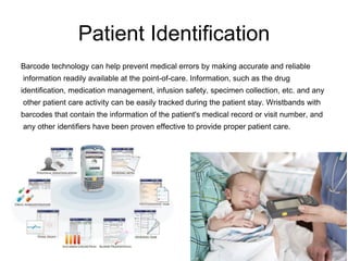 Patient Identification
Barcode technology can help prevent medical errors by making accurate and reliable
information readily available at the point-of-care. Information, such as the drug
identification, medication management, infusion safety, specimen collection, etc. and any
other patient care activity can be easily tracked during the patient stay. Wristbands with
barcodes that contain the information of the patient's medical record or visit number, and
any other identifiers have been proven effective to provide proper patient care.
 