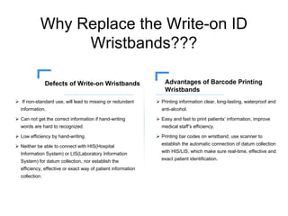 Why Replace the Write-on ID
Wristbands???
 If non-standard use, will lead to missing or redundant
information.
 Can not get the correct information if hand-writing
words are hard to recognized.
 Low efficiency by hand-writing.
 Neither be able to connect with HIS(Hospital
Information System) or LIS(Laboratory Information
System) for datum collection, nor establish the
efficiency, effective or exact way of patient information
collection.
Defects of Write-on Wristbands
 Printing information clear, long-lasting, waterproof and
anti-alcohol.
 Easy and fast to print patients’ information, improve
medical staff’s efficiency.
 Printing bar codes on wristband, use scanner to
establish the automatic connection of datum collection
with HIS/LIS, which make sure real-time, effective and
exact patient identification.
Advantages of Barcode Printing
Wristbands
 