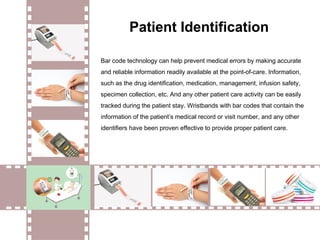 Bar code technology can help prevent medical errors by making accurate
and reliable information readily available at the point-of-care. Information,
such as the drug identification, medication, management, infusion safety,
specimen collection, etc. And any other patient care activity can be easily
tracked during the patient stay. Wristbands with bar codes that contain the
information of the patient’s medical record or visit number, and any other
identifiers have been proven effective to provide proper patient care.
Patient Identification
 