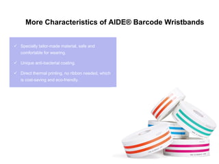  Specially tailor-made material, safe and
comfortable for wearing.
 Unique anti-bacterial coating.
 Direct thermal printing, no ribbon needed, which
is cost-saving and eco-friendly.
More Characteristics of AIDE® Barcode Wristbands
 