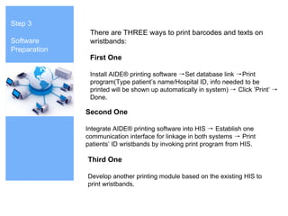 Step 3
Software
Preparation
First One
Install AIDE® printing software →Set database link →Print
program(Type patient’s name/Hospital ID, info needed to be
printed will be shown up automatically in system) → Click ’Print’ →
Done.
Second One
Integrate AIDE® printing software into HIS → Establish one
communication interface for linkage in both systems → Print
patients’ ID wristbands by invoking print program from HIS.
Third One
Develop another printing module based on the existing HIS to
print wristbands.
There are THREE ways to print barcodes and texts on
wristbands:
 