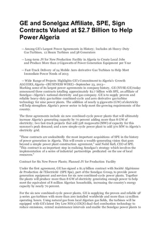 GE and Sonelgaz Affiliate, SPE, Sign
Contracts Valued at $2.7 Billion to Help
Power Algeria
-- Among GE's Largest Power Agreements in History; Includes 26 Heavy-Duty
Gas Turbines, 12 Steam Turbines and 38 Generators
-- Long-term JV for New Production Facility in Algeria to Create Local Jobs
and Produce More than 2 Gigawatts of Power Generation Equipment per Year
-- Fast-Track Delivery of 24 Mobile Aero derivative Gas Turbines to Help Meet
Immediate Power Needs of 2013
-- Wide Range of Projects Highlights GE's Commitment to Algeria's Growth
ALGIERS, Algeria--(BUSINESS WIRE)--September 23, 2013--
Marking some of its largest power agreements in company history, GE (NYSE:GE) today
announced three contracts totalling approximately $2.7 billion with SPE, an affiliate of
Sonelgaz--Algeria's national electricity and gas company. GE is to supply proven and
reliable heavy-duty gas turbine combined-cycle and aero derivative gas turbine
technology for nine power plants. The addition of nearly 9 gigawatts (GW) of electricity
will help strengthen Algeria's power sector to help meet the growing requirements of the
country.
The three agreements include six new combined-cycle power plants that will ultimately
increase Algeria's generating capacity by 70 percent adding more than 8 GW of
electricity; two fast-track projects that add 528 megawatts (MW) of capacity for this
summer's peak demand; and a new simple-cycle power plant to add 370 MW to Algeria's
electricity grid.
"These contracts are undoubtedly the most important acquisitions of SPE in the history
of power generation in Algeria. This will create a wealth-generating vision that goes
beyond a simple power plant construction agreement," said Nabil Kafi, CEO of SPE.
"This contract is an important step in realizing Sonelgaz's strategy which involves the
implementation of a series of industrial partnerships predicated on the use of local
resources."
Contract for Six New Power Plants; Planned JV for Production Facility
Under the first agreement, GE has signed a $1.9 billion contract with Société Algérienne
de Production de l'Electricité (SPE Spa), part of the Sonelgaz Group, to provide power
generation equipment and services for six new combined-cycle power plants. Together
the plants will produce more than 8 GW of electricity generating enough power to help
meet the equivalent of 8 million Algerian households, increasing the country's energy
capacity by nearly 70 percent.
For the six new combined-cycle power plants, GE is supplying the proven and reliable 9F
3-series gas turbines with more than 200 installed worldwide and more than 12 million
operating hours. Using natural gas from local Algerian gas fields, the turbines will be
equipped with GE's latest Dry Low NO(x) (DLN) dual-fuel combustion technology to
reduce emissions, extend maintenance intervals and enable the Sonelgaz power plants to
 