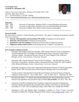 1
Curriculum Vitae:
Ayotunde O. Adebambo, PhD
Federal University of Agriculture, Abeokuta (FUNAAB) P.M.B. 2240,
Abeokuta, Ogun State, Nigeria,
Tel: + 234 803 8239503, +234 809 7766096
E-mail: tumininuadebambo@yahoo.com, adebamboao@funaab.edu.ng
_____________________________________________________________________________________
Education
2003 – 2008 University of Agriculture, Abeokuta. Ph.D. in Animal Breeding and Genetics
2000 – 2002 University of Agriculture, Abeokuta. M.Sc. In Animal Breeding and Genetics
1992 – 1998 University of Ibadan. B.Sc. (Hons) Animal Science (second upper)
_____________________________________________________________________________________
Research Profile
My main field of research is Animal Breeding and Genetics. The aspects of ongoing and proposed research
work in my field are:
 Genome-wide population and association SNP studies of indigenous livestock species
 Molecular characterization of Nigerian livestock species.
 Quantitative trait loci mapping of important economic traits in indigenous chicken.
 Indigenous chicken improvement for alleviating poverty in Nigeria’s rural populace.
_____________________________________________________________________________________
Post- graduate training (research)
1. Participant and member organizing committee, 2000 Summer Practical Course on Standard In-
Vitro Recombinant DNA Techniques The Biotechnology Group, University of Agriculture,
Abeokuta, Nigeria. International Resource Person: Dr. Joan Campbell-Tofte. Molecular
Biologist, Institut Naturalchemie, Universitut, Denmark
2. Participant, 2001 Summer Practical Course on PCR Techniques – The Biotechnology Group,
University of Agriculture, Abeokuta, Nigeria. International Resouce Person: Dr. Joan Campbell-
Tofte. Molecular Biologist, Institut Naturalchemie, Universitut, Denmark
3. Participant in proposal writing course organized by International Institute of Tropical Agriculture,
Ibadan. March, 2006. Resource person: Brent Simpson, Michigan State University (MSU).
4. Visiting scientist to International Livestock Research Institute on Characterization of Nigerian
indigenous chicken June 26 – July 9, 2006; May 1 – June 14, 2007; June 3 – September 30, 2008.
5. Post doctorate fellow, C.V. Raman International Fellowship for African Researchers grant for
Genome wide population and association study of Mithun (Bos frontalis). Jul. 2013 – Dec. 2013.
6. Participant at the Bill and Melinda Gates Foundation organized Leadership & Management
Training workshop provided by hfp consulting under tutelage of Saso Kocevar and associates.
November 23rd
to 26th
, 2014 at Cedarbrook Lodge. (18525 36th Ave S. Seattle, WA 98188).
7. Participant at Bill and Melinda Gates Foundation workshop on Project Finance Essentials,
facilitated by Debbie Pitt of Mango (Managing NGOs Finances, www.mango.org.uk). April 11 to
 