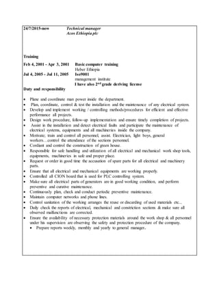 24/7/2015-now Technical manager
Acos Ethiopia plc
Training
Feb 4, 2001 - Apr 3, 2001 Basic computer training
Heber Ethiopia
Jul 4, 2005 - Jul 11, 2005 Iso9001
management institute
I have also 2nd grade deriving license
Duty and responsibility
 Plane and coordinate man power inside the department.
 Plan, coordinate, control & test the installation and the maintenance of any electrical system.
 Develop and implement working / controlling methods/procedures for efficient and effective
performance all projects.
 Design work procedure, follow-up implementation and ensure timely completion of projects.
 Assist in the installation and detect electrical faults and participate the maintenance of
electrical systems, equipments and all machineries inside the company.
 Motivate; train and control all personnel, assist. Electrician, light boys, general
workers…control the attendance of the sections personnel.
 Cordiant and control the construction of green house.
 Responsible for safe handling and utilization of all electrical and mechanical work shop tools,
equipments, machineries in safe and proper place.
 Request or order in good time the accusation of spare parts for all electrical and machinery
parts.
 Ensure that all electrical and mechanical equipments are working properly.
 Controlled all CION board that is used for PLC controlling system.
 Make sure all electrical parts of generators are in good working condition, and perform
preventive and curative maintenance.
 Continuously plan, check and conduct periodic preventive maintenance.
 Maintain computer networks and phone lines.
 Control sanitation of the working arranges the reuse or discarding of used materials etc...
 Daily check the reports of electrical, mechanical and constriction sections & make sure all
observed malfunctions are corrected.
 Ensure the availability of necessary protection materials around the work shop & all personnel
under his supervision are observing the safety and protection procedure of the company.
 Prepare reports weekly, monthly and yearly to general manager.
 